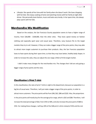 36% of sales are in purple                    The tracksuits generate the biggest proportion of sales; they account for 45% of the women’s department business.  Also, the Juicy trademark print t-shirts are the most popular classification, which contributes 30% of the sales in the women department. The balance is 15% swimwear and 10% handbags. Most of the items are priced around $50 - $90, except the handbags, priced from $128-$215. Based on the sales, the major sizes in the department are size S and the dominant color is purple.<br />95250-45085<br />                                                                        <br />Customer Profile<br />Customer Specs:<br />Female