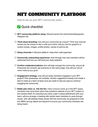 NFT‌‌
COMMUNITY‌‌
PLAYBOOK‌ ‌
 
How‌‌
to‌‌
set‌‌
up‌‌
your‌‌
NFT‌‌
community‌‌
(well)...‌ ‌
 
✅‌‌
Quick‌‌
checklist‌‌ ‌
  
‌
 
NFT‌‌
community‌‌
platform‌‌
setup:‌
‌‌
Discord‌‌
server‌‌
link‌‌
(recommended/popular),‌‌
 
Telegram‌‌
etc.‌‌ ‌
  
‌
 
Think‌‌
about‌‌
branding:‌
‌‌
how‌‌
will‌‌
your‌‌
community‌‌
be‌‌
unique?‌‌
Think‌‌
how‌‌
channel‌‌
 
names‌‌
can‌‌
be‌‌
unique‌‌
or‌‌
ties‌‌
in‌‌
with‌‌
your‌‌
brand,‌‌
will‌‌
you‌‌
use‌‌
fun‌‌
graphics‌‌
or‌‌
 
custom‌‌
emojis,‌‌
images,‌‌
profile‌‌
photos,‌‌
names‌‌
of‌‌
admins‌‌
etc‌ ‌
 
‌
 
Setup‌‌
channels‌
‌‌
in‌‌
Discord/‌‌
platform:‌‌
keep‌‌
them‌‌
well‌‌
organised‌ ‌
 
‌
 
Community‌‌
onboarding‌‌
experience:‌
‌‌
think‌‌
through‌‌
how‌‌
new‌‌
members‌‌
will‌‌
be‌‌
 
welcomed‌‌
and‌‌
how‌‌
you‌‌
will‌‌
treat‌‌
your‌‌
early‌‌
adopters‌ ‌
 
‌
 
Confirm‌‌
moderators/admins‌
‌‌
who‌‌
will‌‌
help‌‌
manage‌‌
the‌‌
community:‌‌
ensure‌‌
all‌‌
 
timezones‌‌
are‌‌
covered,‌‌
get‌‌
everyone‌‌
on‌‌
the‌‌
same‌‌
page,‌‌
how‌‌
will‌‌
you‌‌
recruit‌‌
 
more‌‌
mods‌‌
as‌‌
you‌‌
grow‌ ‌
 
‌
 
Engagement‌‌
strategy:‌‌
‌
how‌‌
will‌‌
you‌‌
keep‌‌
members‌‌
engaged‌‌
in‌‌
your‌‌
NFT‌‌
 
project?‌‌
Plan‌‌
giveaways,‌‌
art‌‌
contests,‌‌
monitor‌‌
suggestions‌‌
closely‌‌
and‌‌
create‌‌
a‌‌
 
plan‌‌
to‌‌
meet‌‌
as‌‌
a‌‌
team‌‌
at‌‌
least‌‌
once‌‌
per‌‌
week‌‌
to‌‌
discuss‌‌
ways‌‌
to‌‌
continue‌‌
 
engaging‌‌
the‌‌
community‌ ‌
 
‌
 
Battle‌‌
plan‌‌
when‌‌
💩‌ ‌
hits‌‌
the‌‌
fan:‌‌
‌
many‌‌
rumours‌‌
come‌‌
up‌‌
in‌‌
the‌‌
NFT‌‌
space,‌‌
 
members‌‌
may‌‌
have‌‌
times‌‌
when‌‌
they‌‌
questions‌‌
aspects‌‌
of‌‌
your‌‌
NFT‌‌
project‌‌
or‌‌
 
the‌‌
industry‌‌
itself.‌‌
It’s‌‌
important‌‌
you‌‌
have‌‌
a‌‌
plan‌‌
in‌‌
place‌‌
beforehand‌‌
with‌‌
your‌‌
 
team:‌‌
will‌‌
you‌‌
arrange‌‌
a‌‌
meeting‌‌
with‌‌
certain‌‌
team‌‌
members‌‌
to‌‌
work‌‌
through‌‌
 
issues,‌‌
who‌‌
will‌‌
address‌‌
these‌‌
issues‌‌
with‌‌
the‌‌
community,‌‌
be‌‌
prepared‌‌
to‌‌
host‌‌
 
live‌‌
AMA’s‌‌
and‌‌
go‌‌
above‌‌
and‌‌
beyond‌‌
to‌‌
ensure‌‌
your‌‌
community‌‌
members‌‌
are‌‌
 
being‌‌
heard.‌‌
  
‌
 
‌
 
‌
 
‌
 
 