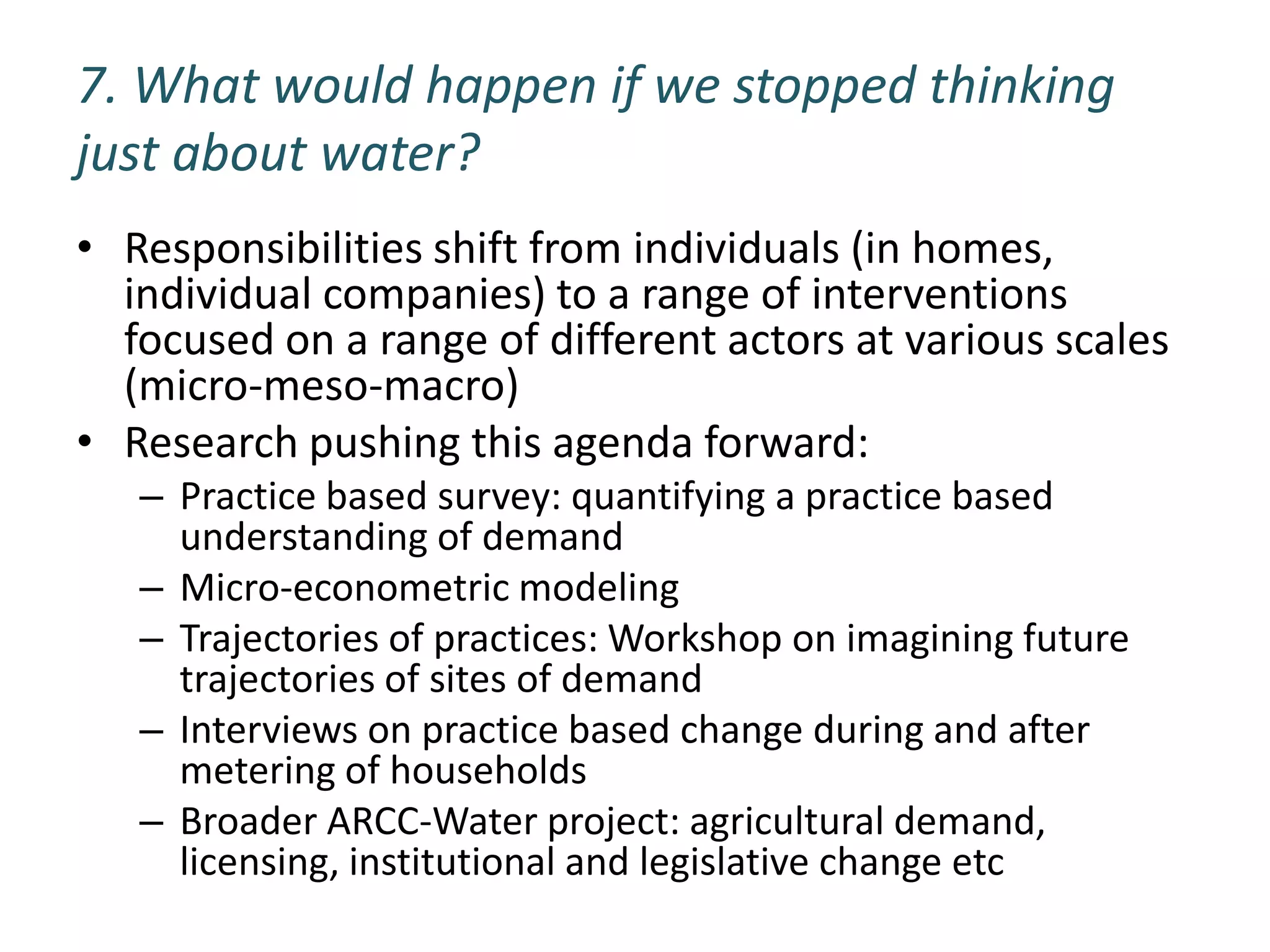 7. What would happen if we stopped thinking
just about water?
• Responsibilities shift from individuals (in homes,
  individual companies) to a range of interventions
  focused on a range of different actors at various scales
  (micro-meso-macro)
• Research pushing this agenda forward:
   – Practice based survey: quantifying a practice based
     understanding of demand
   – Micro-econometric modeling
   – Trajectories of practices: Workshop on imagining future
     trajectories of sites of demand
   – Interviews on practice based change during and after
     metering of households
   – Broader ARCC-Water project: agricultural demand,
     licensing, institutional and legislative change etc
 