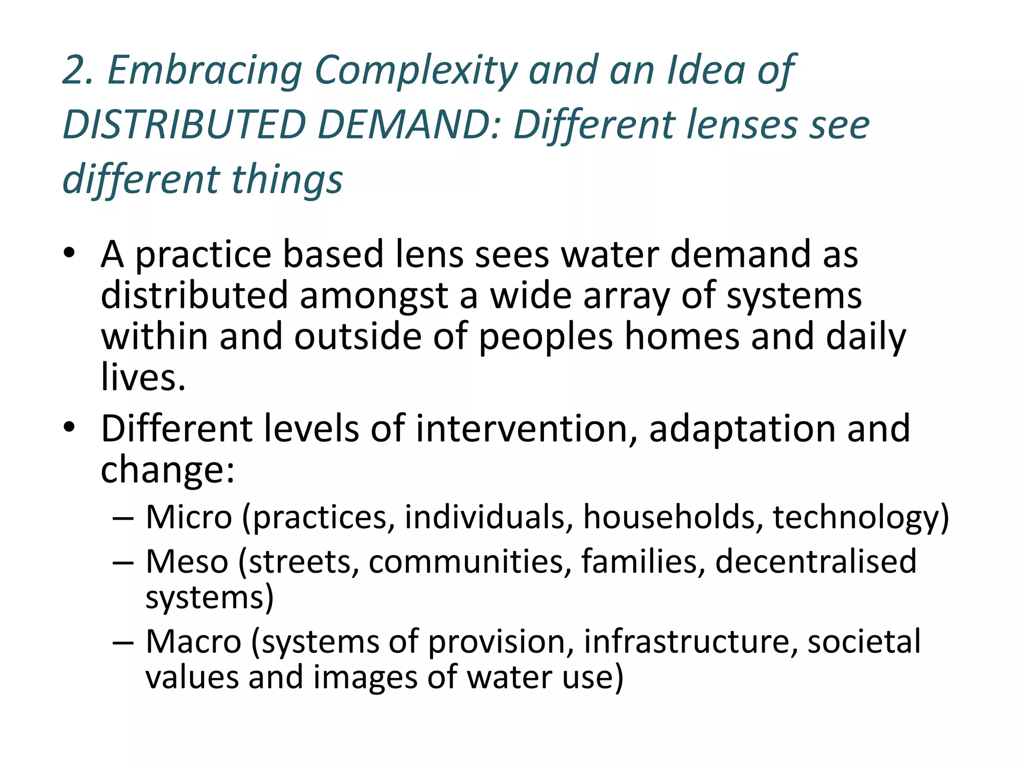 2. Embracing Complexity and an Idea of
DISTRIBUTED DEMAND: Different lenses see
different things
• A practice based lens sees water demand as
  distributed amongst a wide array of systems
  within and outside of peoples homes and daily
  lives.
• Different levels of intervention, adaptation and
  change:
   – Micro (practices, individuals, households, technology)
   – Meso (streets, communities, families, decentralised
     systems)
   – Macro (systems of provision, infrastructure, societal
     values and images of water use)
 