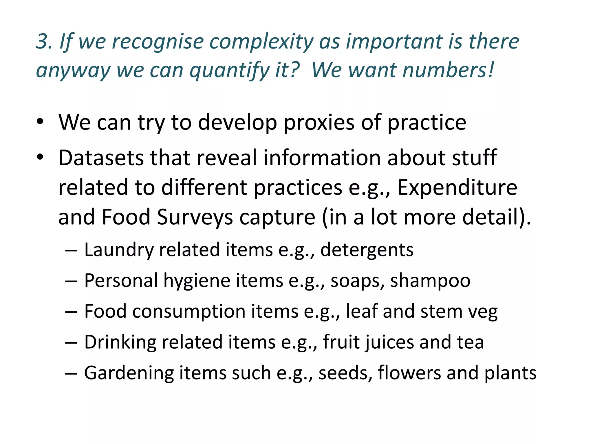 3. If we recognise complexity as important is there
anyway we can quantify it? We want numbers!

• We can try to develop proxies of practice
• Datasets that reveal information about stuff
  related to different practices e.g., Expenditure
  and Food Surveys capture (in a lot more detail).
   –   Laundry related items e.g., detergents
   –   Personal hygiene items e.g., soaps, shampoo
   –   Food consumption items e.g., leaf and stem veg
   –   Drinking related items e.g., fruit juices and tea
   –   Gardening items such e.g., seeds, flowers and plants
 