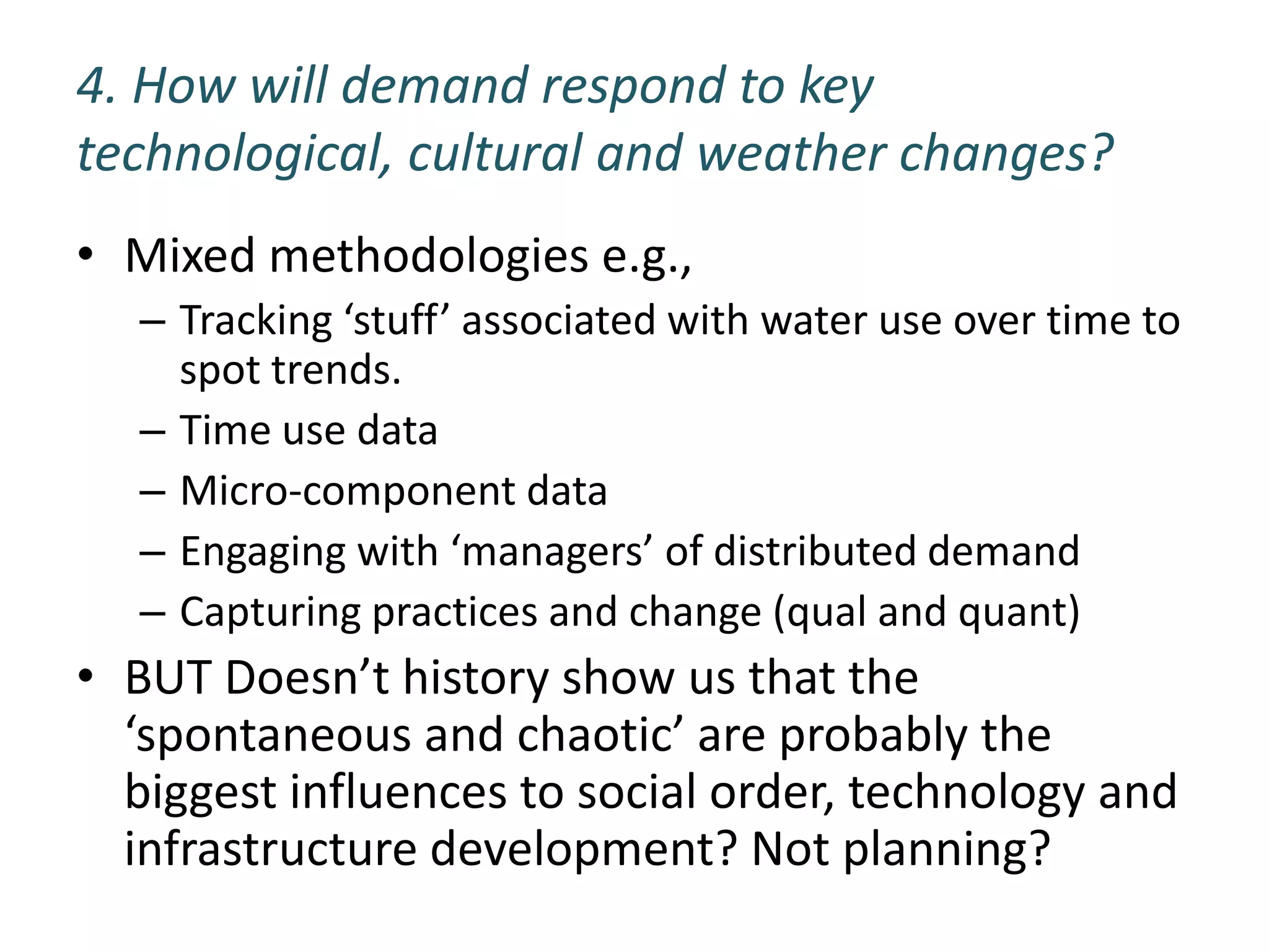 4. How will demand respond to key
technological, cultural and weather changes?
• Mixed methodologies e.g.,
  – Tracking ‘stuff’ associated with water use over time to
    spot trends.
  – Time use data
  – Micro-component data
  – Engaging with ‘managers’ of distributed demand
  – Capturing practices and change (qual and quant)
• BUT Doesn’t history show us that the
  ‘spontaneous and chaotic’ are probably the
  biggest influences to social order, technology and
  infrastructure development? Not planning?
 