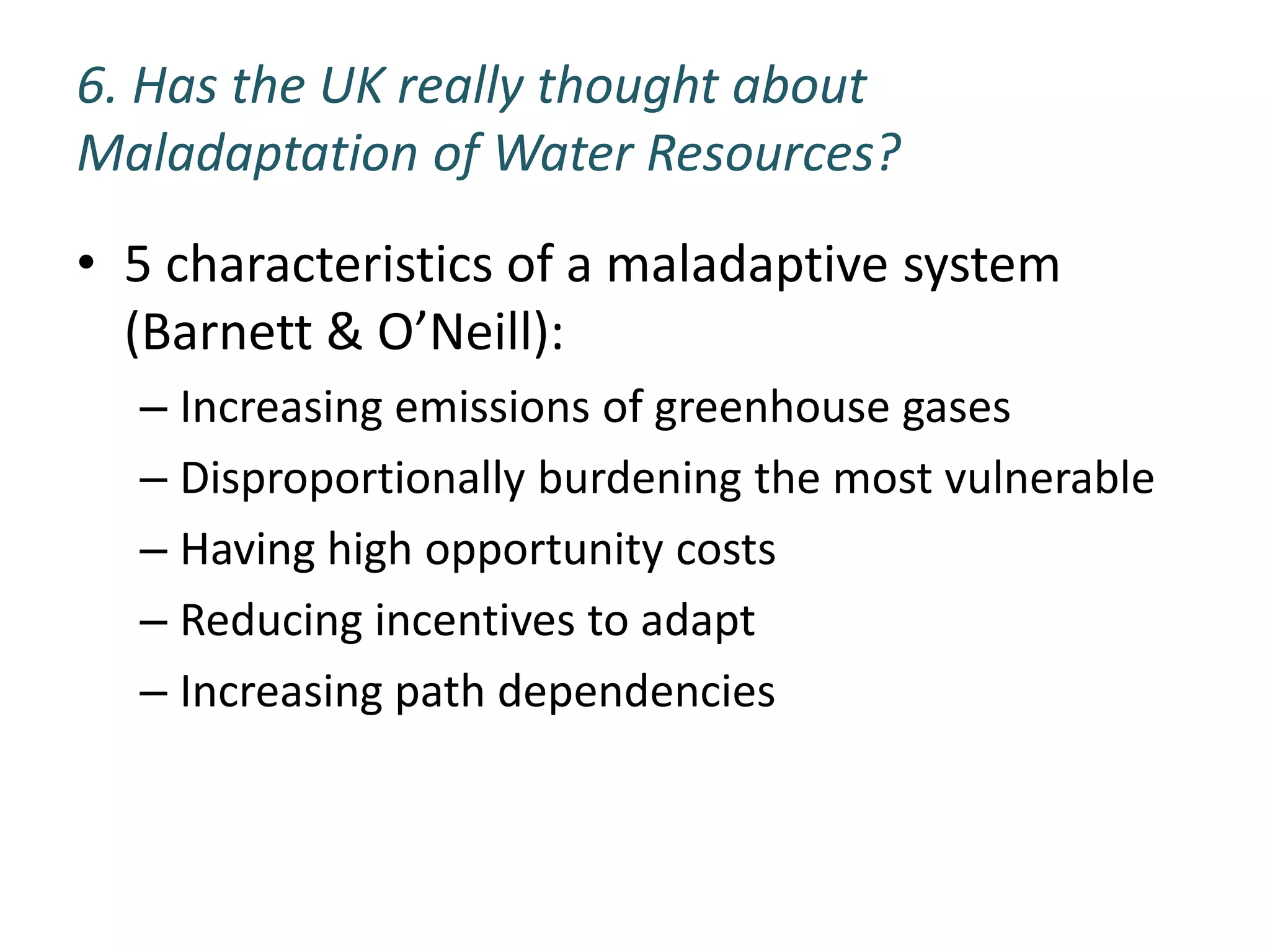 6. Has the UK really thought about
Maladaptation of Water Resources?
• 5 characteristics of a maladaptive system
  (Barnett & O’Neill):
  – Increasing emissions of greenhouse gases
  – Disproportionally burdening the most vulnerable
  – Having high opportunity costs
  – Reducing incentives to adapt
  – Increasing path dependencies
 