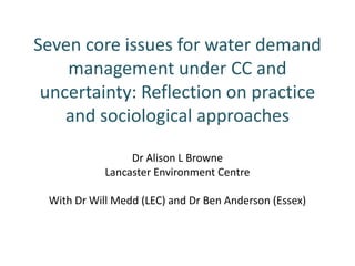 Seven core issues for water demand
    management under CC and
 uncertainty: Reflection on practice
    and sociological approaches

                 Dr Alison L Browne
            Lancaster Environment Centre

 With Dr Will Medd (LEC) and Dr Ben Anderson (Essex)
 