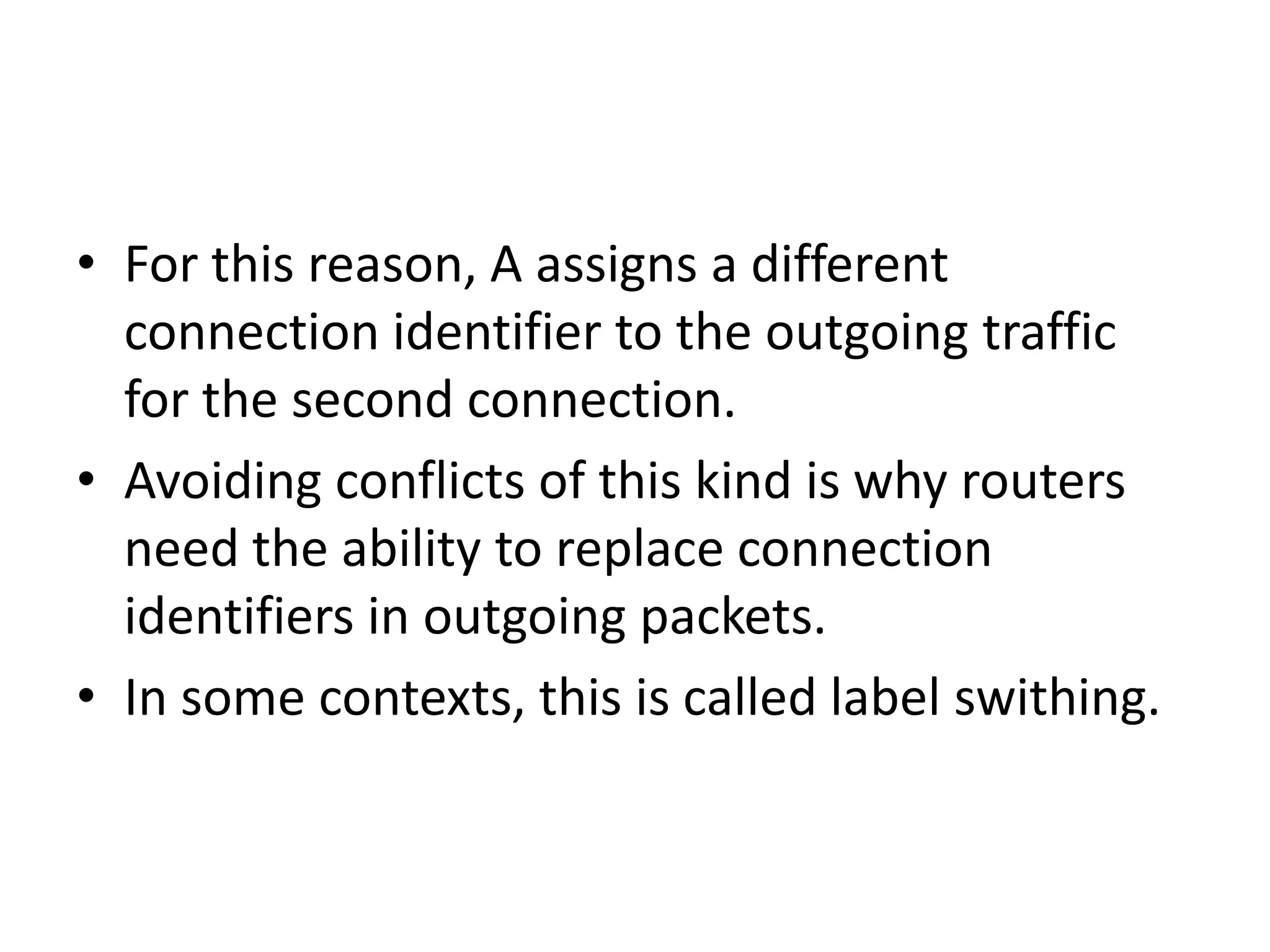 Here , host H1 has established a connection 1 with host H2.It is remembered as the first entry in each of the routing tables.The first lines of A’s table says that if a packet bearing  connection identifier 1 comes from H1, it to be sent to router C and given a connection identifier 1.Similarly, the first entry at C routes the packet to E, also with connection identifier 1.