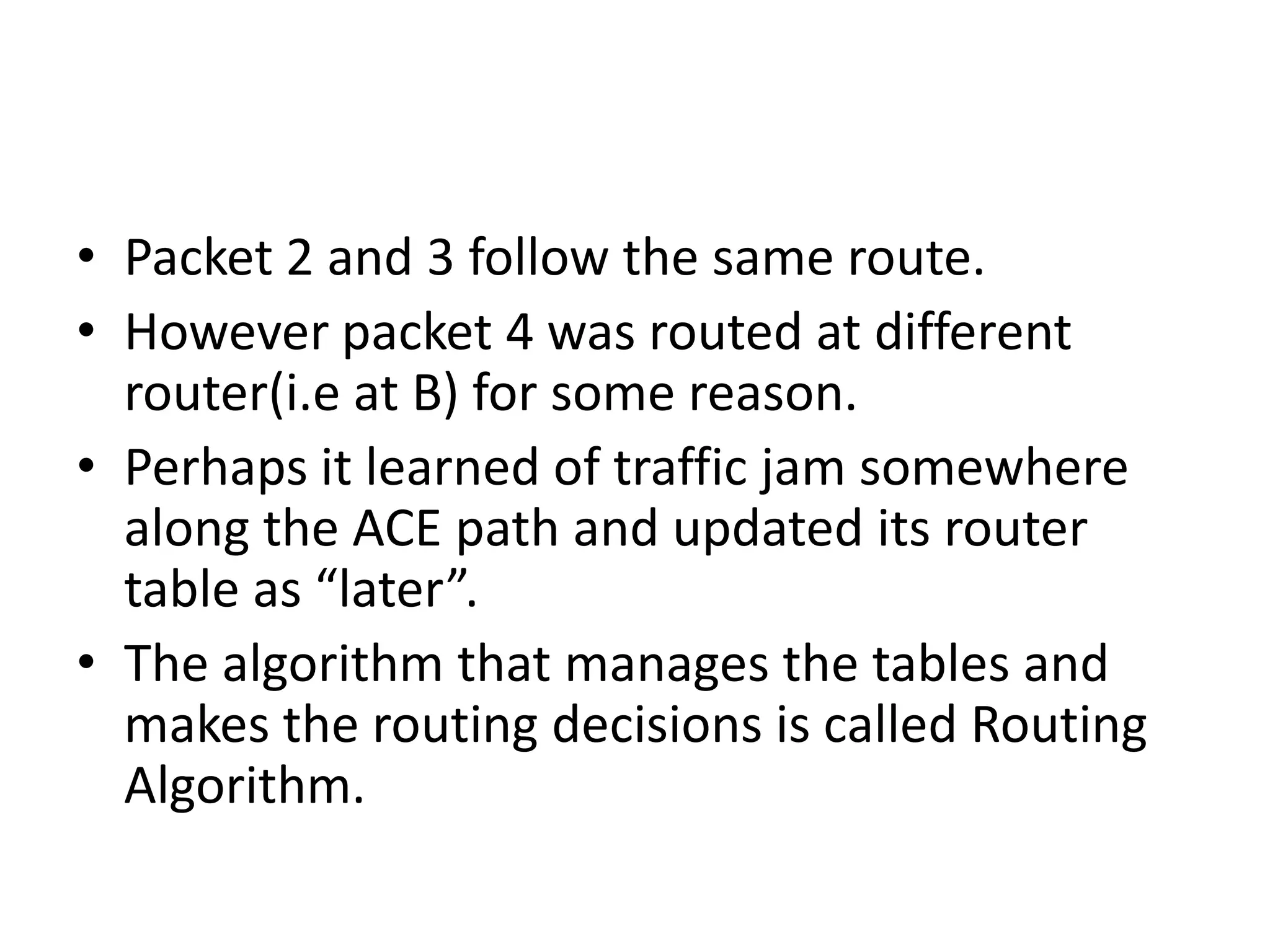 Each table entry is a pair consisting of a destination and the outgoing line to use for that destination.Only directly connected lines can be used.For eg: A has only two outgoing lines - to B and C - so every incoming packet must be sent to one of these routers, even if ultimate destination is some other router.