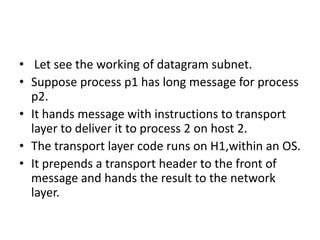 Implementation of Connectionless ServicesIn Connectionless Service, no need to establish connectionIn this packets are injected into subnet and routed independently of each other.No advance set up is neededIn this context the packets are frequently called datagram and subnet is called datagram subnet.