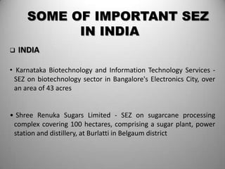 SOME OF IMPORTANT SEZ
            IN INDIA
   INDIA

• Karnataka Biotechnology and Information Technology Services -
  SEZ on biotechnology sector in Bangalore's Electronics City, over
  an area of 43 acres


• Shree Renuka Sugars Limited - SEZ on sugarcane processing
 complex covering 100 hectares, comprising a sugar plant, power
 station and distillery, at Burlatti in Belgaum district
 