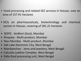 • Food processing and related SEZ services in Hassan, over an
 area of 157.91 hectares

• SEZs on pharmaceuticals, biotechnology and chemical
  sectors in Hassan, covering of 281.21 hectares

•   SEEPZ - Andheri (East), Mumbai
•   Khopata - Multi-product, Mumbai
•   Navi Mumbai - Multi-product, Mumbai
•   Salt Lake Electronic City, West Bengal
•   Manikanchan - Jems and jewelery, West Bengal
•   Calcutta Leather Complex, West Bengal
•   Falta food processing unit, West Bengal
 