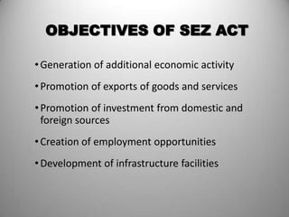OBJECTIVES OF SEZ ACT

• Generation of additional economic activity
• Promotion of exports of goods and services
• Promotion of investment from domestic and
  foreign sources
• Creation of employment opportunities
• Development of infrastructure facilities
 