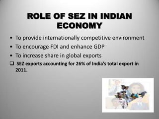 ROLE OF SEZ IN INDIAN
             ECONOMY
• To provide internationally competitive environment
• To encourage FDI and enhance GDP
• To increase share in global exports
 SEZ exports accounting for 26% of India’s total export in
  2011.




                                                              15
 