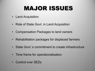 MAJOR ISSUES
• Land Acquisition

• Role of State Govt. in Land Acquisition

• Compensation Packages to land owners

• Rehabilitation packages for displaced farmers

• State Govt.’s commitment to create infrastructure

• Time frame for operationalisation

• Control over SEZs
 