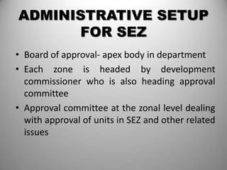 ADMINISTRATIVE SETUP
      FOR SEZ
• Board of approval- apex body in department
• Each zone is headed by development
  commissioner who is also heading approval
  committee
• Approval committee at the zonal level dealing
  with approval of units in SEZ and other related
  issues
 