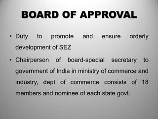 BOARD OF APPROVAL

• Duty   to     promote    and    ensure    orderly
 development of SEZ

• Chairperson    of   board-special   secretary   to
 government of India in ministry of commerce and
 industry, dept of commerce consists of 18
 members and nominee of each state govt.
 