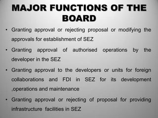MAJOR FUNCTIONS OF THE
          BOARD
• Granting approval or rejecting proposal or modifying the
  approvals for establishment of SEZ

• Granting   approval    of   authorised   operations   by   the
  developer in the SEZ

• Granting approval to the developers or units for foreign
  collaborations and FDI in SEZ for its development
  ,operations and maintenance

• Granting approval or rejecting of proposal for providing
  infrastructure facilities in SEZ
 