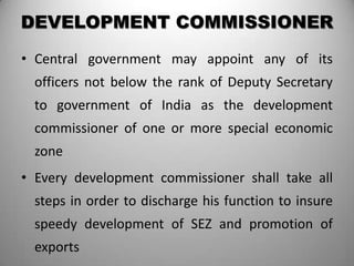 DEVELOPMENT COMMISSIONER
• Central government may appoint any of its
  officers not below the rank of Deputy Secretary
  to government of India as the development
  commissioner of one or more special economic
  zone
• Every development commissioner shall take all
  steps in order to discharge his function to insure
  speedy development of SEZ and promotion of
  exports
 