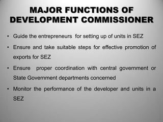 MAJOR FUNCTIONS OF
 DEVELOPMENT COMMISSIONER
• Guide the entrepreneurs for setting up of units in SEZ

• Ensure and take suitable steps for effective promotion of
  exports for SEZ

• Ensure    proper coordination with central government or
  State Government departments concerned

• Monitor the performance of the developer and units in a
  SEZ
 