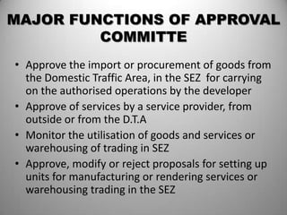MAJOR FUNCTIONS OF APPROVAL
         COMMITTE
• Approve the import or procurement of goods from
  the Domestic Traffic Area, in the SEZ for carrying
  on the authorised operations by the developer
• Approve of services by a service provider, from
  outside or from the D.T.A
• Monitor the utilisation of goods and services or
  warehousing of trading in SEZ
• Approve, modify or reject proposals for setting up
  units for manufacturing or rendering services or
  warehousing trading in the SEZ
 