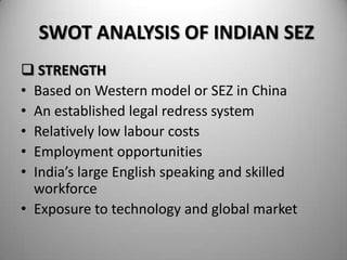SWOT ANALYSIS OF INDIAN SEZ
 STRENGTH
• Based on Western model or SEZ in China
• An established legal redress system
• Relatively low labour costs
• Employment opportunities
• India’s large English speaking and skilled
  workforce
• Exposure to technology and global market
 