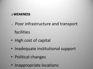  WEAKNESS



•   Poor infrastructure and transport
    facilities
• High cost of capital
• Inadequate institutional support
• Political changes
• Inappropriate locations
 