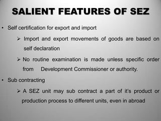 SALIENT FEATURES OF SEZ
• Self certification for export and import

       Import and export movements of goods are based on
         self declaration

       No routine examination is made unless specific order
         from    Development Commissioner or authority.

• Sub contracting

       A SEZ unit may sub contract a part of it’s product or
        production process to different units, even in abroad
 