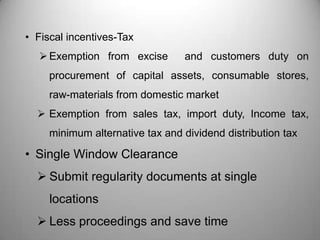 • Fiscal incentives-Tax
   Exemption from excise        and customers duty on
     procurement of capital assets, consumable stores,
     raw-materials from domestic market
   Exemption from sales tax, import duty, Income tax,
     minimum alternative tax and dividend distribution tax

• Single Window Clearance
   Submit regularity documents at single
     locations
   Less proceedings and save time
 