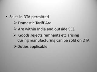 • Sales in DTA permitted
     Domestic Tariff Are
     Are within India and outside SEZ
     Goods,rejects,remnants etc arising
      during manufacturing can be sold on DTA
    Duties applicable
 