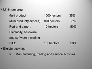 • Minimum area
      Multi product              1000hectors        35%
       Multi product(services)   100 hectors        35%
       Port and airport          10 hectors          50%
       Electricity, hardware
       and software including
       ITES                      10 hectors          50%
• Eligible activities
           Manufacturing, trading and service activities
 