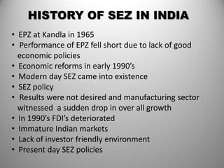HISTORY OF SEZ IN INDIA
• EPZ at Kandla in 1965
• Performance of EPZ fell short due to lack of good
  economic policies
• Economic reforms in early 1990’s
• Modern day SEZ came into existence
• SEZ policy
• Results were not desired and manufacturing sector
  witnessed a sudden drop in over all growth
• In 1990’s FDI’s deteriorated
• Immature Indian markets
• Lack of investor friendly environment
• Present day SEZ policies
 