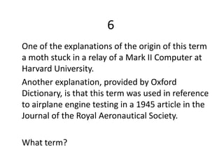 6
One of the explanations of the origin of this term
a moth stuck in a relay of a Mark II Computer at
Harvard University.
Another explanation, provided by Oxford
Dictionary, is that this term was used in reference
to airplane engine testing in a 1945 article in the
Journal of the Royal Aeronautical Society.

What term?
 