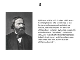 3


X(12 March 1824 – 17 October 1887) was a
German physicist who contributed to the
fundamental understanding ofelectrical
circuits, spectroscopy and the emission
of black-body radiation by heated objects. He
coined the term "black body" radiation in
1862, and two sets of independent concepts
in both circuit theory and thermal emission
are named after him, as well as a law
of thermochemistry .
 