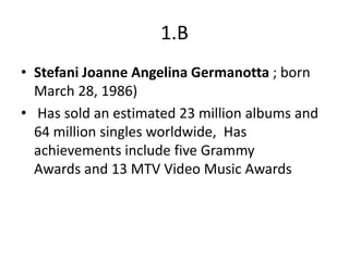 1.B
• Stefani Joanne Angelina Germanotta ; born
  March 28, 1986)
• Has sold an estimated 23 million albums and
  64 million singles worldwide, Has
  achievements include five Grammy
  Awards and 13 MTV Video Music Awards
 