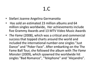 1.C
• Stefani Joanne Angelina Germanotta
• Has sold an estimated 23 million albums and 64
  million singles worldwide, Her achievements include
  five Grammy Awards and 13 MTV Video Music Awards
• The Fame (2008), which was a critical and commercial
  success that topped charts around the world and
  included the international number-one singles "Just
  Dance" and "Poker Face". After embarking on the The
  Fame Ball Tour, she followed the album with The Fame
  Monster (2009), which spawned the worldwide hit
  singles "Bad Romance", "Telephone" and "Alejandro".
 
