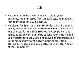 2.B
• He came through La Masia, the Barcelona youth
  academy, and impressed from an early age. He made his
  first-team debut in 2002, aged 18.
• He played for Spain at Under-16, Under-19 and Under-21
  levels, before making his international debut in 2006. He
  was selected for the 2006 FIFA World Cup, playing one
  game, as Spain went out in the second round. He helped
  Spain qualify for Euro 2008, and played an important role
  in the side as they went on to win the competition,
  playing every game and being selected in the UEFA Team
  of the Tournament.
 