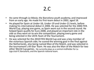 2.C
• He came through La Masia, the Barcelona youth academy, and impressed
  from an early age. He made his first-team debut in 2002, aged 18.
• He played for Spain at Under-16, Under-19 and Under-21 levels, before
  making his international debut in 2006. He was selected for the 2006 FIFA
  World Cup, playing one game, as Spain went out in the second round. He
  helped Spain qualify for Euro 2008, and played an important role in the
  side as they went on to win the competition, playing every game and
  being selected in the UEFA Team of the Tournament.
• He was selected for the 2010 FIFA World Cup and was a key member of
  the victorious Spanish side; he scored the winning goal in the final against
  the Netherlands, also being named Man of the Match, and was selected in
  the tournament's All-Star Team. He was also the Man of the Match for two
  other World Cup games. He currently plays as a central midfielder for La
   Liga club FC Barcelona, and the Spanish national team.
 