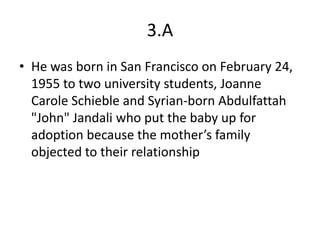 3.A
• He was born in San Francisco on February 24,
  1955 to two university students, Joanne
  Carole Schieble and Syrian-born Abdulfattah
  "John" Jandali who put the baby up for
  adoption because the mother’s family
  objected to their relationship
 