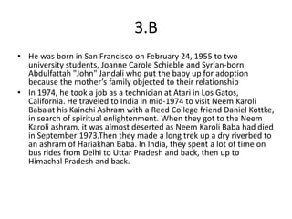 3.B
• He was born in San Francisco on February 24, 1955 to two
  university students, Joanne Carole Schieble and Syrian-born
  Abdulfattah "John" Jandali who put the baby up for adoption
  because the mother’s family objected to their relationship
• In 1974, he took a job as a technician at Atari in Los Gatos,
  California. He traveled to India in mid-1974 to visit Neem Karoli
  Baba at his Kainchi Ashram with a Reed College friend Daniel Kottke,
  in search of spiritual enlightenment. When they got to the Neem
  Karoli ashram, it was almost deserted as Neem Karoli Baba had died
  in September 1973.Then they made a long trek up a dry riverbed to
  an ashram of Hariakhan Baba. In India, they spent a lot of time on
  bus rides from Delhi to Uttar Pradesh and back, then up to
  Himachal Pradesh and back.
 