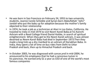 3.C
• He was born in San Francisco on February 24, 1955 to two university
  students, Joanne Carole Schieble and Syrian-born Abdulfattah "John"
  Jandali who put the baby up for adoption because the mother’s family
  objected to their relationship
• In 1974, he took a job as a technician at Atari in Los Gatos, California. He
  traveled to India in mid-1974 to visit Neem Karoli Baba at his Kainchi
  Ashram with a Reed College friend Daniel Kottke, in search of spiritual
  enlightenment. When they got to the Neem Karoli ashram, it was almost
  deserted as Neem Karoli Baba had died in September 1973.Then they
  made a long trek up a dry riverbed to an ashram of Hariakhan Baba. In
  India, they spent a lot of time on bus rides from Delhi to Uttar
  Pradesh and back, then up to Himachal Pradesh and back.

• In October 2003, he was diagnosed with cancer,and in mid-2004, he
  announced to his employees that he had a cancerous tumor in
  his pancreas. He earned only $1 a year as CEO of one of the world’s most
  famous companies
 