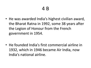 4B
• He was awarded India's highest civilian award,
  the Bharat Ratna in 1992, some 38 years after
  the Legion of Honour from the French
  government in 1954.

• He founded India's first commercial airline in
  1932, which in 1946 became Air India, now
  India's national airline.
 