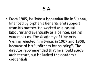 5A
• From 1905, he lived a bohemian life in Vienna,
  financed by orphan's benefits and support
  from his mother. He worked as a casual
  labourer and eventually as a painter, selling
  watercolours. The Academy of Fine Arts
  Vienna rejected him twice, in 1907 and 1908,
  because of his "unfitness for painting". The
  director recommended that he should study
  architecture,but he lacked the academic
  credentials.
 