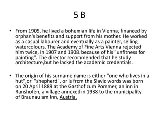 5B
• From 1905, he lived a bohemian life in Vienna, financed by
  orphan's benefits and support from his mother. He worked
  as a casual labourer and eventually as a painter, selling
  watercolours. The Academy of Fine Arts Vienna rejected
  him twice, in 1907 and 1908, because of his "unfitness for
  painting". The director recommended that he study
  architecture,but he lacked the academic credentials.

• The origin of his surname name is either "one who lives in a
  hut",or "shepherd", or is from the Slavic words was born
  on 20 April 1889 at the Gasthof zum Pommer, an inn in
  Ranshofen, a village annexed in 1938 to the municipality
  of Braunau am Inn, Austria.
 