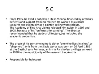 5C
• From 1905, he lived a bohemian life in Vienna, financed by orphan's
  benefits and support from his mother. He worked as a casual
  labourer and eventually as a painter, selling watercolours.
  The Academy of Fine Arts Vienna rejected him twice, in 1907 and
  1908, because of his "unfitness for painting". The director
  recommended that he study architecture,but he lacked the
  academic credentials.

• The origin of his surname name is either "one who lives in a hut",or
  "shepherd", or is from the Slavic words was born on 20 April 1889
  at the Gasthof zum Pommer, an inn in Ranshofen, a village annexed
  in 1938 to the municipality of Braunau am Inn, Austria.

• Responsible for holocaust
 