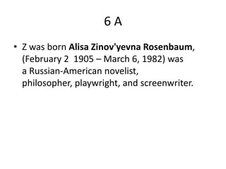 6A
• Z was born Alisa Zinov'yevna Rosenbaum,
  (February 2 1905 – March 6, 1982) was
  a Russian-American novelist,
  philosopher, playwright, and screenwriter.
 