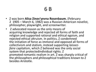 6B
• Z was born Alisa Zinov'yevna Rosenbaum, (February
  2 1905 – March 6, 1982) was a Russian-American novelist,
  philosopher, playwright, and screenwriter.
• Z advocated reason as the only means of
  acquiring knowledge and rejected all forms of faith and
  religion and supported rational and ethical egoism, and
  rejected ethical altruism. In politics, Z condemned
  the initiation of force as immoral and opposed all forms of
  collectivism and statism, instead supporting laissez-
  faire capitalism, which Z believed was the only social
  system that protectedindividual rights. Z
  promoted romantic realism in art. Z was sharply critical of
  the philosophers and philosophical traditions known to Z
  besides Aristotle.
 