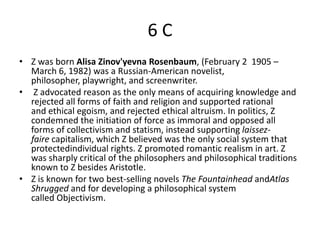 6C
• Z was born Alisa Zinov'yevna Rosenbaum, (February 2 1905 –
  March 6, 1982) was a Russian-American novelist,
  philosopher, playwright, and screenwriter.
• Z advocated reason as the only means of acquiring knowledge and
  rejected all forms of faith and religion and supported rational
  and ethical egoism, and rejected ethical altruism. In politics, Z
  condemned the initiation of force as immoral and opposed all
  forms of collectivism and statism, instead supporting laissez-
  faire capitalism, which Z believed was the only social system that
  protectedindividual rights. Z promoted romantic realism in art. Z
  was sharply critical of the philosophers and philosophical traditions
  known to Z besides Aristotle.
• Z is known for two best-selling novels The Fountainhead andAtlas
  Shrugged and for developing a philosophical system
  called Objectivism.
 
