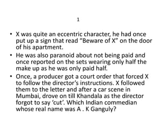 1

• X was quite an eccentric character, he had once
  put up a sign that read “Beware of X” on the door
  of his apartment.
• He was also paranoid about not being paid and
  once reported on the sets wearing only half the
  make up as he was only paid half.
• Once, a producer got a court order that forced X
  to follow the director’s instructions. X followed
  them to the letter and after a car scene in
  Mumbai, drove on till Khandala as the director
  forgot to say ‘cut’. Which Indian commedian
  whose real name was A . K Ganguly?
 