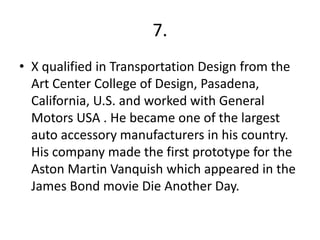 7.
• X qualified in Transportation Design from the
  Art Center College of Design, Pasadena,
  California, U.S. and worked with General
  Motors USA . He became one of the largest
  auto accessory manufacturers in his country.
  His company made the first prototype for the
  Aston Martin Vanquish which appeared in the
  James Bond movie Die Another Day.
 