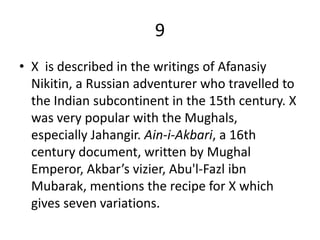 9
• X is described in the writings of Afanasiy
  Nikitin, a Russian adventurer who travelled to
  the Indian subcontinent in the 15th century. X
  was very popular with the Mughals,
  especially Jahangir. Ain-i-Akbari, a 16th
  century document, written by Mughal
  Emperor, Akbar’s vizier, Abu'l-Fazl ibn
  Mubarak, mentions the recipe for X which
  gives seven variations.
 