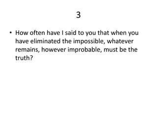3
• How often have I said to you that when you
  have eliminated the impossible, whatever
  remains, however improbable, must be the
  truth?
 