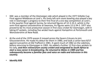 5
•   XXX was a member of the Glamorgan side which played in the 1977 Gillette Cup
    Final against Middlesex at Lord`s. His lively left-arm seam bowling also played a key
    role in Glamorgan`s progress to their first final of a one-day competition at Lord`s.
    In the quarter-final against Surrey, he returned figures of 12-3-33-2, whilst in the
    semi-final against Leicestershire at Swansea, his figures were 12-5-34-2. 1977 also
    proved to be his most productive season in first-class cricket for Glamorgan, with X
    taking 47 wickets, including five wicket hauls against Hampshire at Portsmouth and
    Worcestershire at New Road.

•   At the end of the 1979 season X moved across the Severn Estuary to join
    Gloucestershire. He made his debut for them in 1980, and took a career best 8/57
    against Lancashire at Old Trafford in 1981. X spent much of 1982 on the sidelines,
    before returning to Glamorgan in 1983. He added a further 12 first-class wickets to
    his tally, and then retired from county cricket and emigrated to South Africa to
    start a new career in broadcasting. He returned to Wales in 1989 and has
    subsequently become a familiar face and voice on radio and television in this
    country.

•   Identify XXX
 